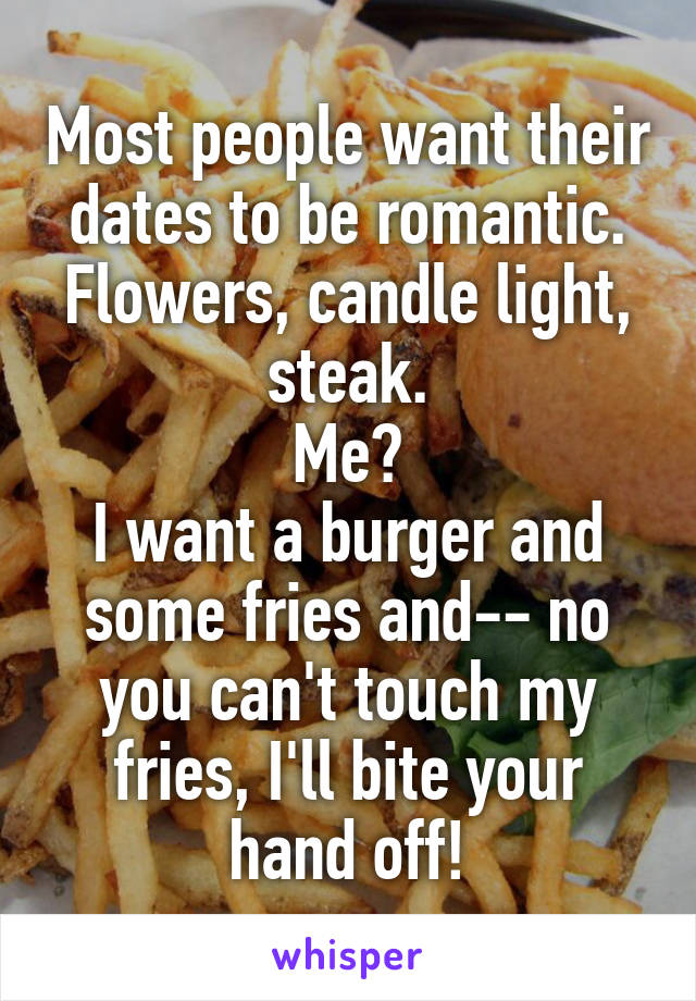 Most people want their dates to be romantic. Flowers, candle light, steak.
Me?
I want a burger and some fries and-- no you can't touch my fries, I'll bite your hand off!