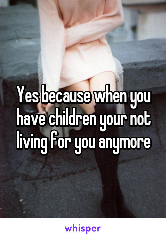 Yes because when you have children your not living for you anymore