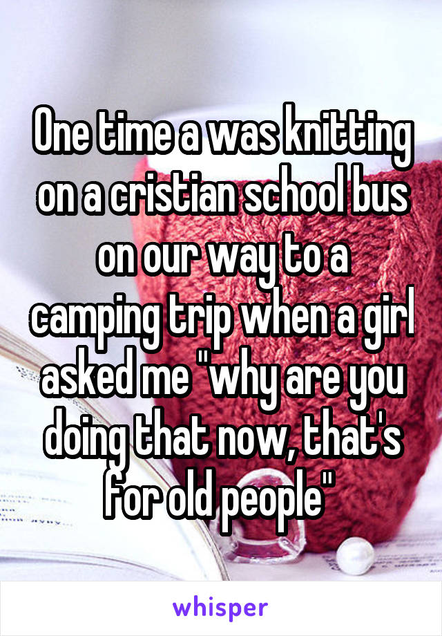 One time a was knitting on a cristian school bus on our way to a camping trip when a girl asked me "why are you doing that now, that's for old people" 