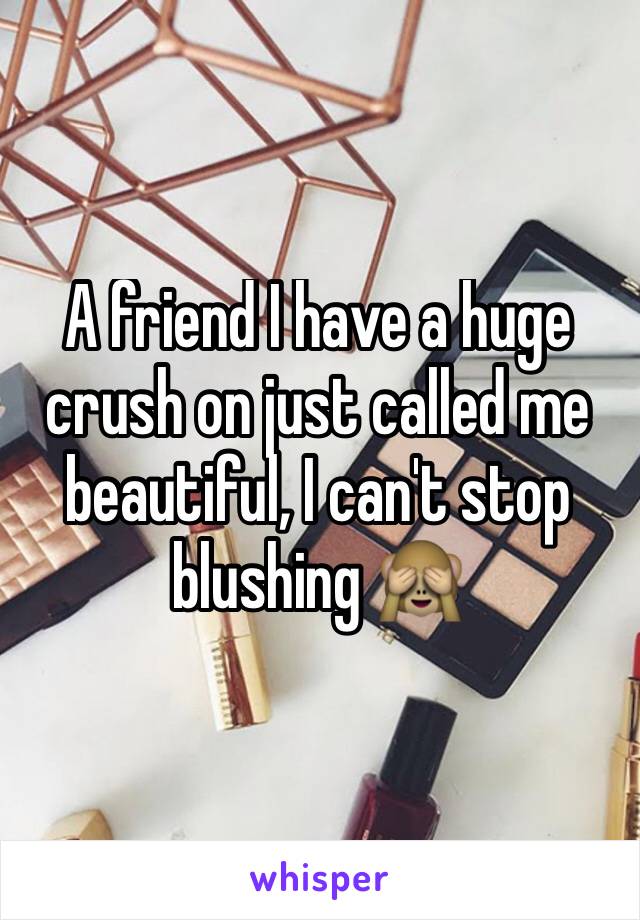 A friend I have a huge crush on just called me beautiful, I can't stop blushing 🙈