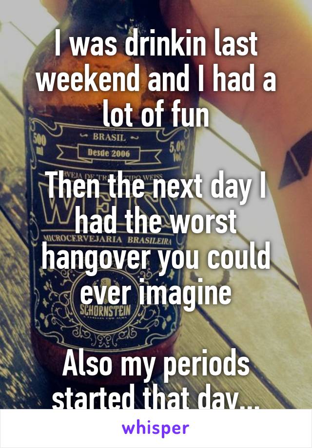 I was drinkin last weekend and I had a lot of fun

Then the next day I had the worst hangover you could ever imagine

Also my periods started that day...