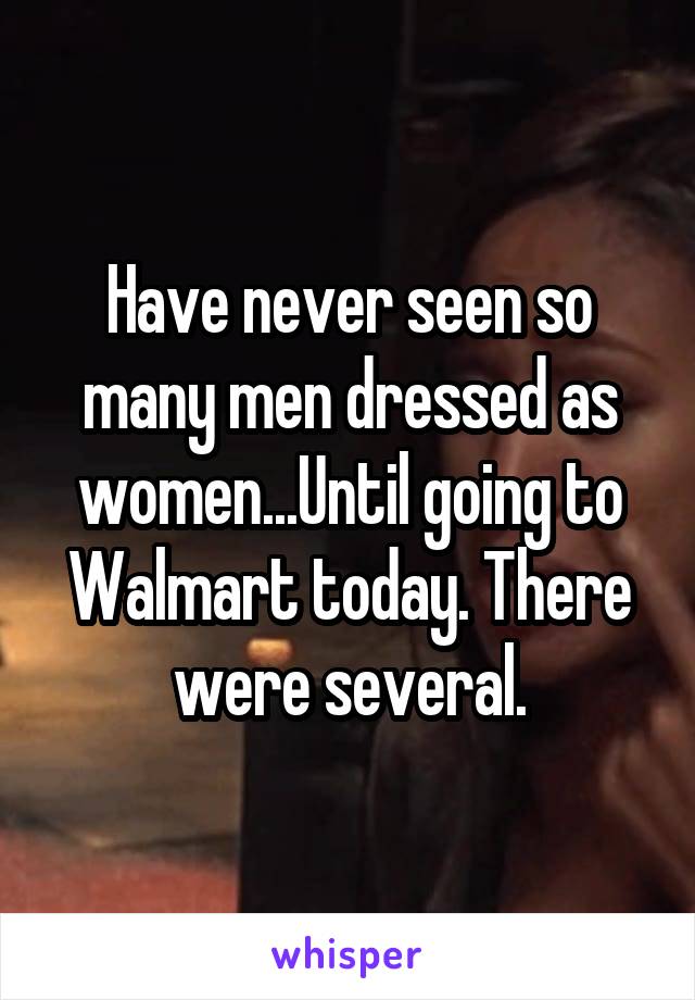 Have never seen so many men dressed as women...Until going to Walmart today. There were several.