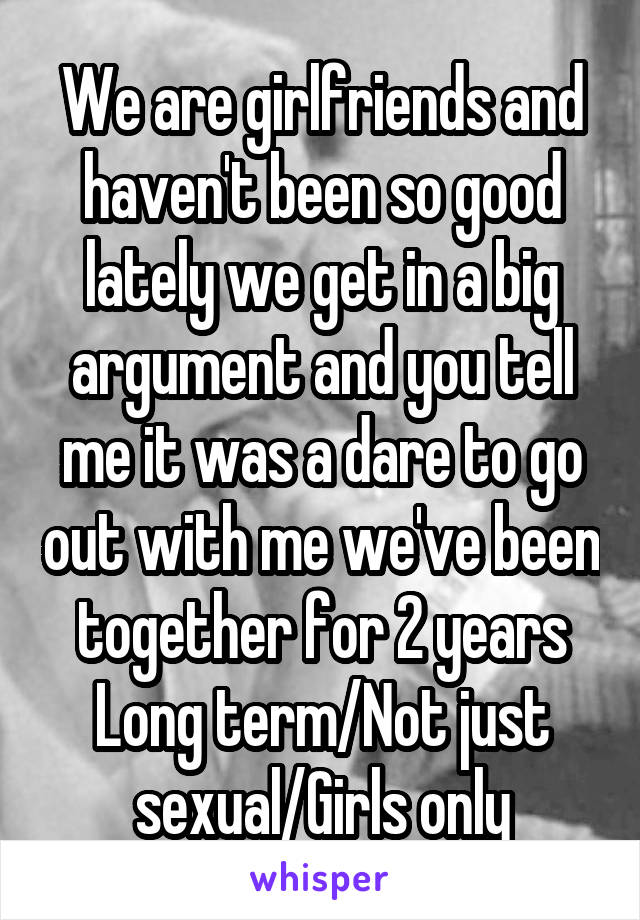 We are girlfriends and haven't been so good lately we get in a big argument and you tell me it was a dare to go out with me we've been together for 2 years
Long term/Not just sexual/Girls only