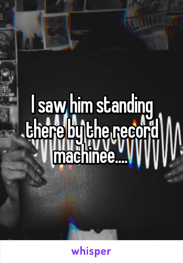 I saw him standing there by the record machinee.... 