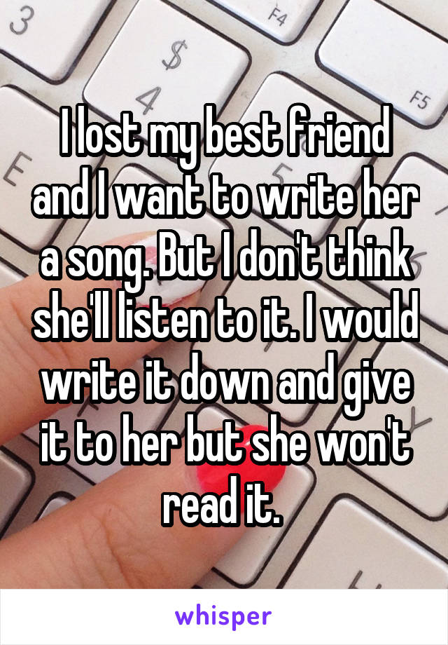 I lost my best friend and I want to write her a song. But I don't think she'll listen to it. I would write it down and give it to her but she won't read it. 