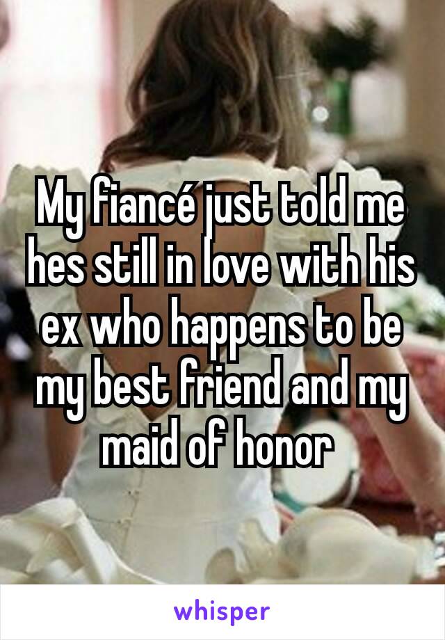 My fiancé just told me hes still in love with his ex who happens to be my best friend and my maid of honor 