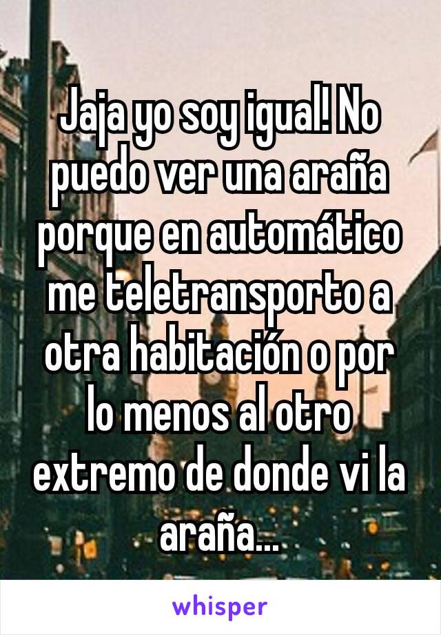 Jaja yo soy igual! No puedo ver una araña porque en automático me teletransporto a otra habitación o por lo menos al otro extremo de donde vi la araña...