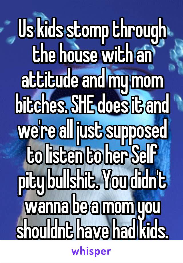 Us kids stomp through the house with an attitude and my mom bitches. SHE does it and we're all just supposed to listen to her Self pity bullshit. You didn't wanna be a mom you shouldnt have had kids.