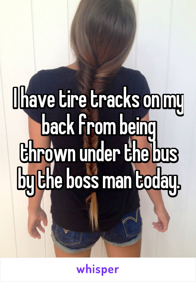 I have tire tracks on my back from being thrown under the bus by the boss man today.