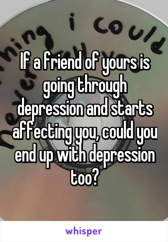 If a friend of yours is going through depression and starts affecting you, could you end up with depression too?