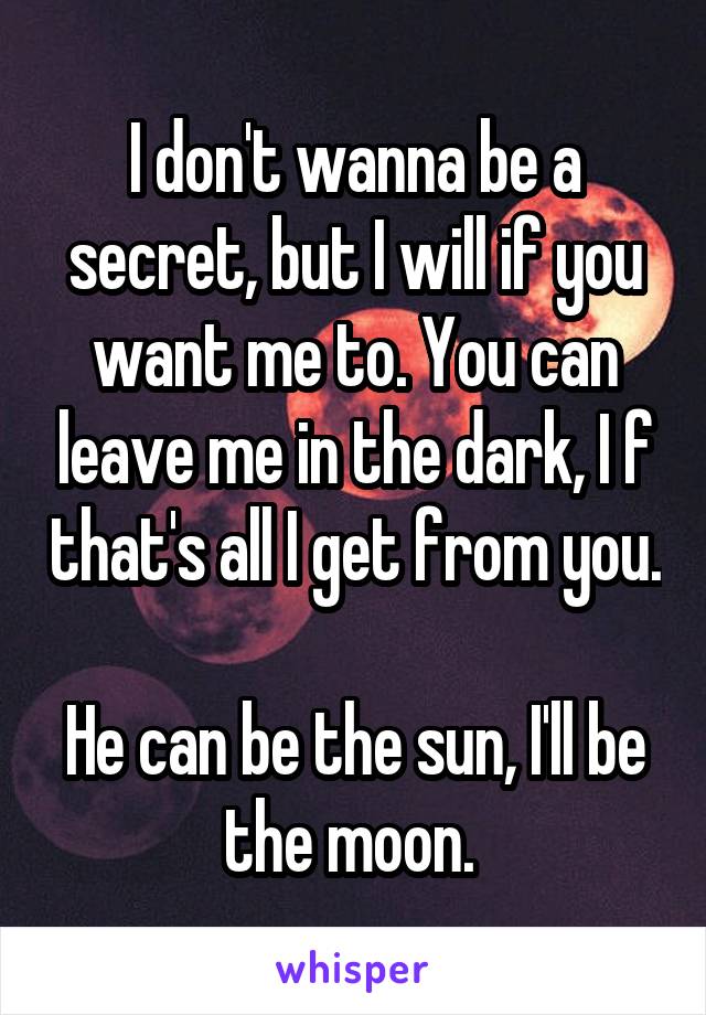 I don't wanna be a secret, but I will if you want me to. You can leave me in the dark, I f that's all I get from you. 
He can be the sun, I'll be the moon. 