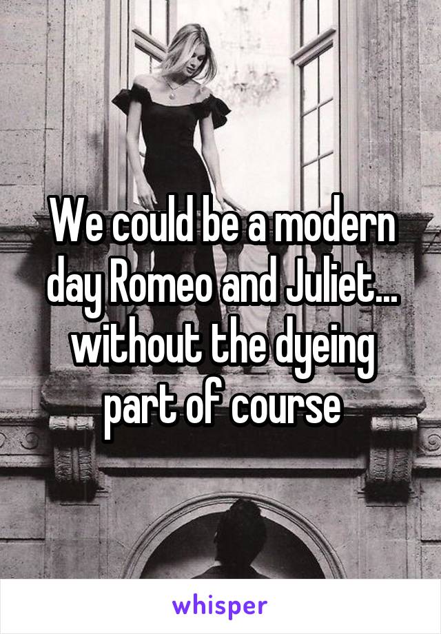 We could be a modern day Romeo and Juliet... without the dyeing part of course