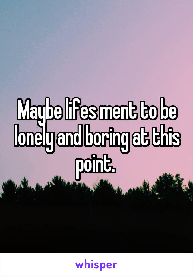 Maybe lifes ment to be lonely and boring at this point. 