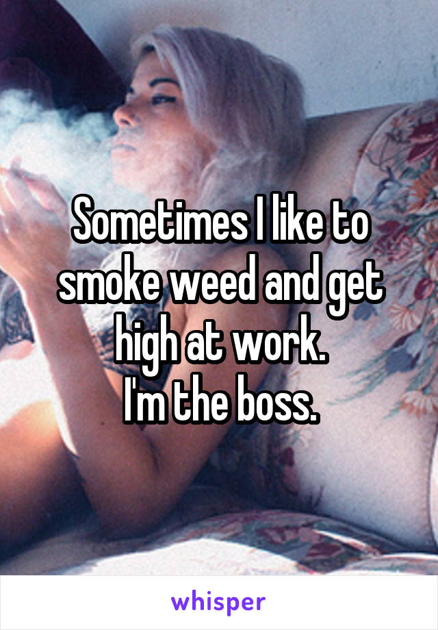 Sometimes I like to smoke weed and get high at work.
 I'm the boss. 