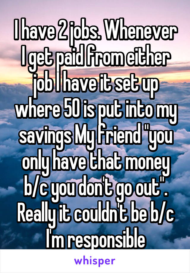 I have 2 jobs. Whenever I get paid from either job I have it set up where 50 is put into my savings My friend "you only have that money b/c you don't go out". Really it couldn't be b/c I'm responsible