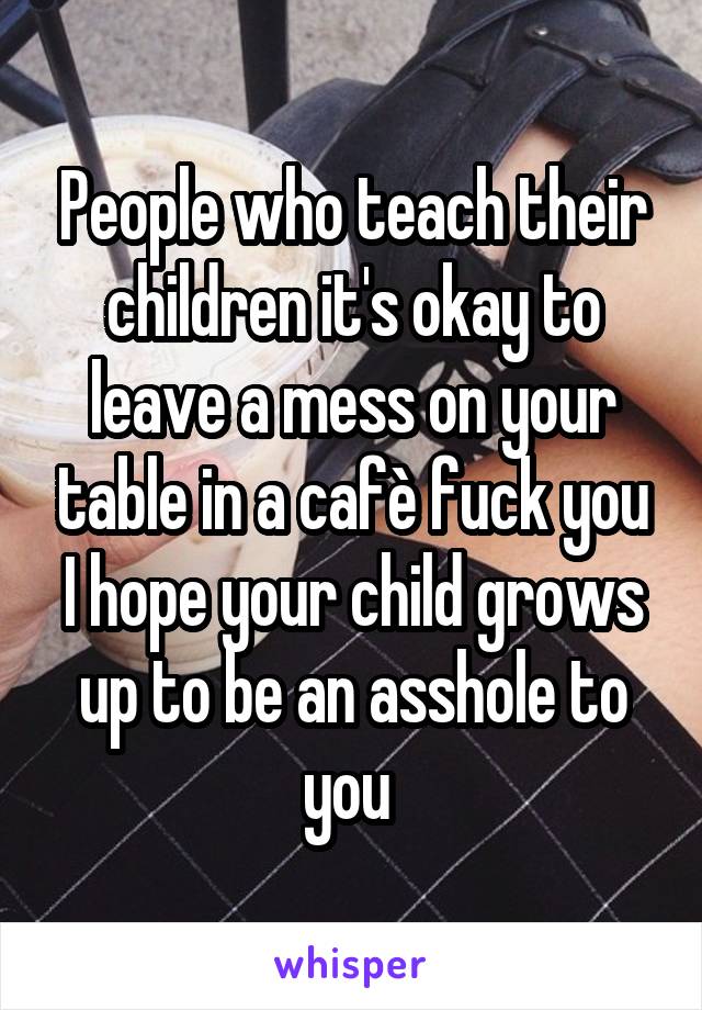 People who teach their children it's okay to leave a mess on your table in a cafè fuck you I hope your child grows up to be an asshole to you 