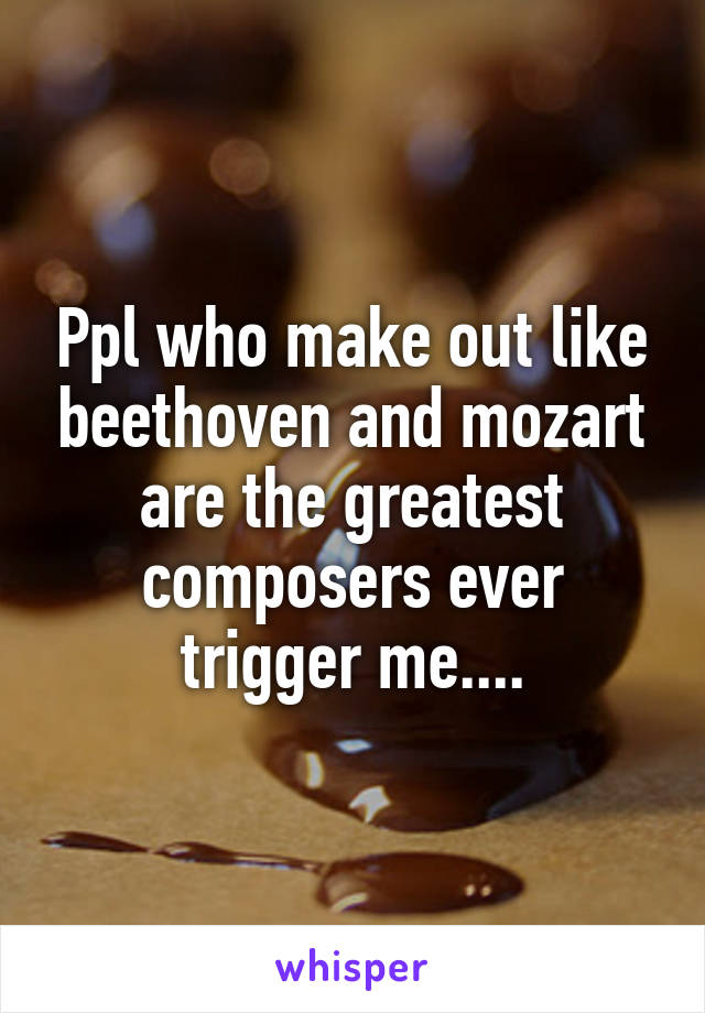 Ppl who make out like beethoven and mozart are the greatest composers ever trigger me....