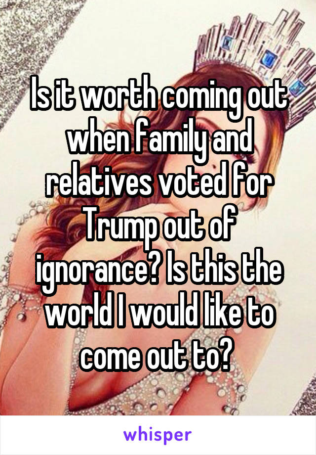 Is it worth coming out when family and relatives voted for Trump out of ignorance? Is this the world I would like to come out to? 