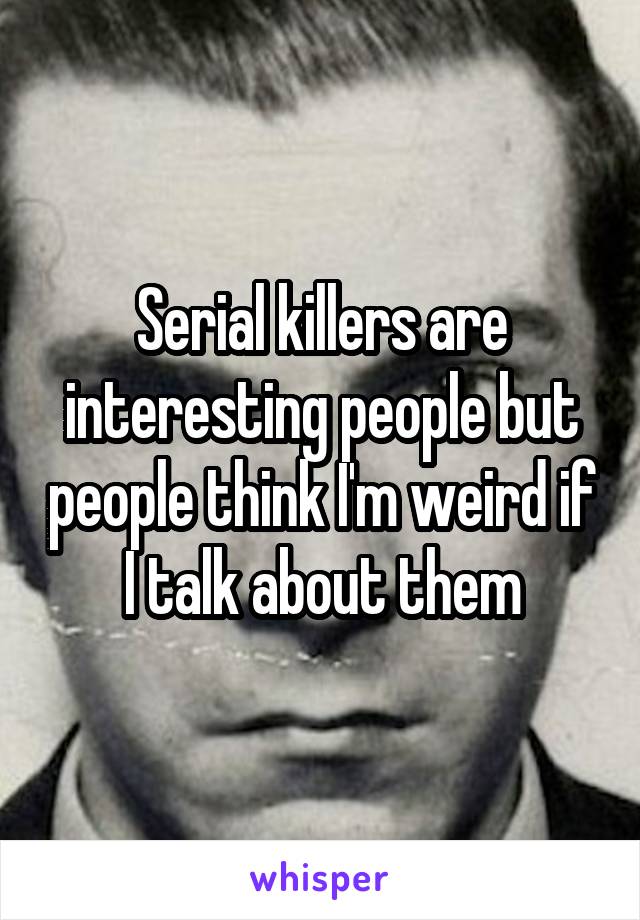 Serial killers are interesting people but people think I'm weird if I talk about them