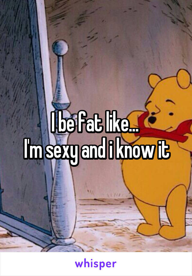 I be fat like... 
I'm sexy and i know it