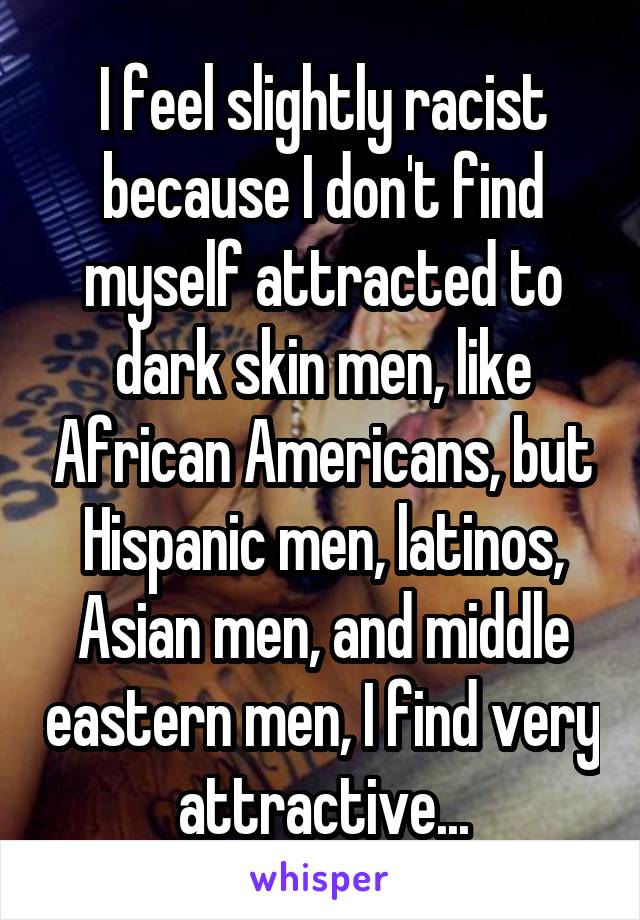 I feel slightly racist because I don't find myself attracted to dark skin men, like African Americans, but Hispanic men, latinos, Asian men, and middle eastern men, I find very attractive...