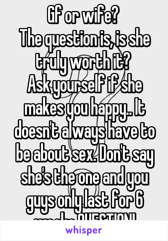 Gf or wife? 
The question is, is she truly worth it? 
Ask yourself if she makes you happy.. It doesn't always have to be about sex. Don't say she's the one and you guys only last for 6 weeks,QUESTION!