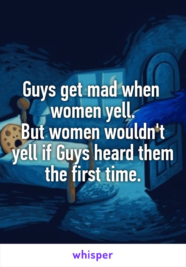 Guys get mad when  women yell.
But women wouldn't yell if Guys heard them the first time.