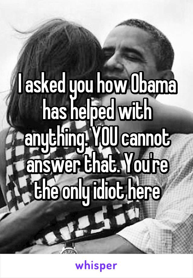 I asked you how Obama has helped with anything. YOU cannot answer that. You're the only idiot here