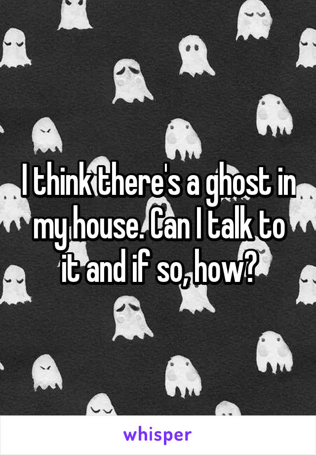 I think there's a ghost in my house. Can I talk to it and if so, how?