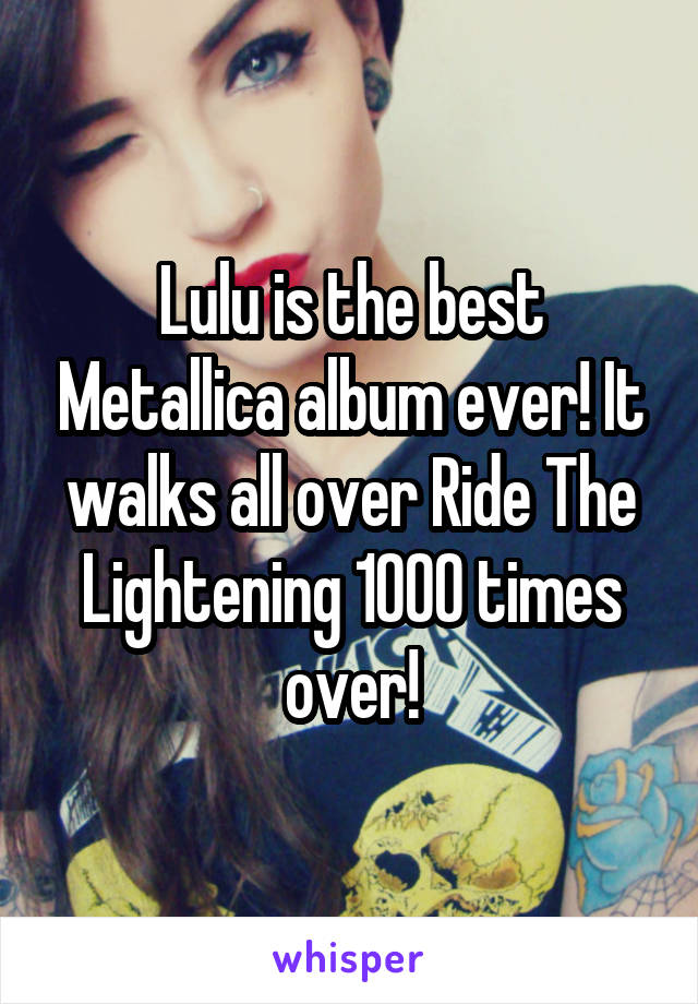 Lulu is the best Metallica album ever! It walks all over Ride The Lightening 1000 times over!