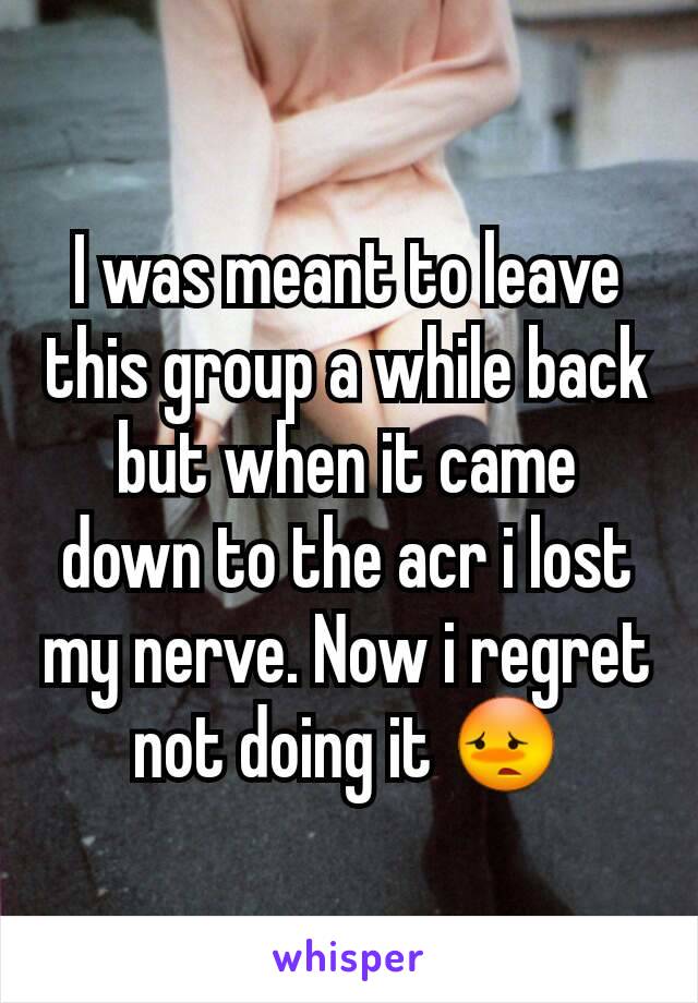 I was meant to leave this group a while back but when it came down to the acr i lost my nerve. Now i regret not doing it 😳