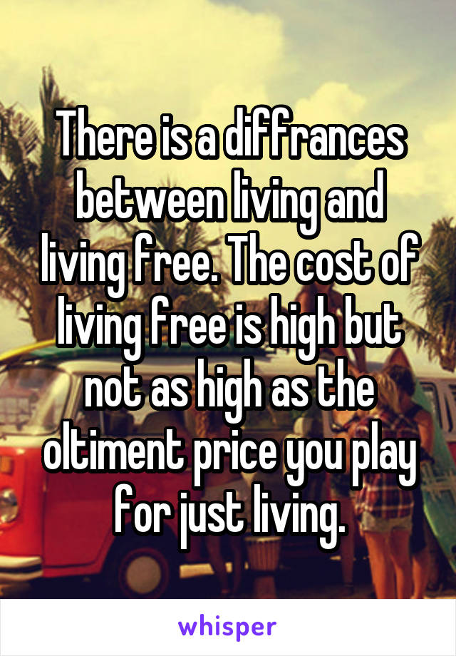 There is a diffrances between living and living free. The cost of living free is high but not as high as the oltiment price you play for just living.