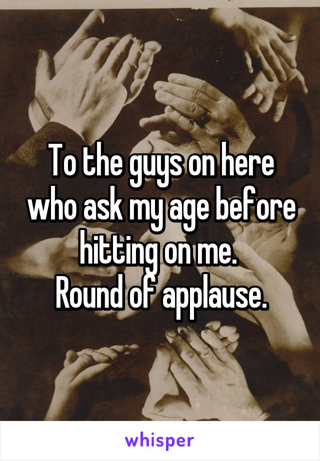 To the guys on here who ask my age before hitting on me. 
Round of applause.