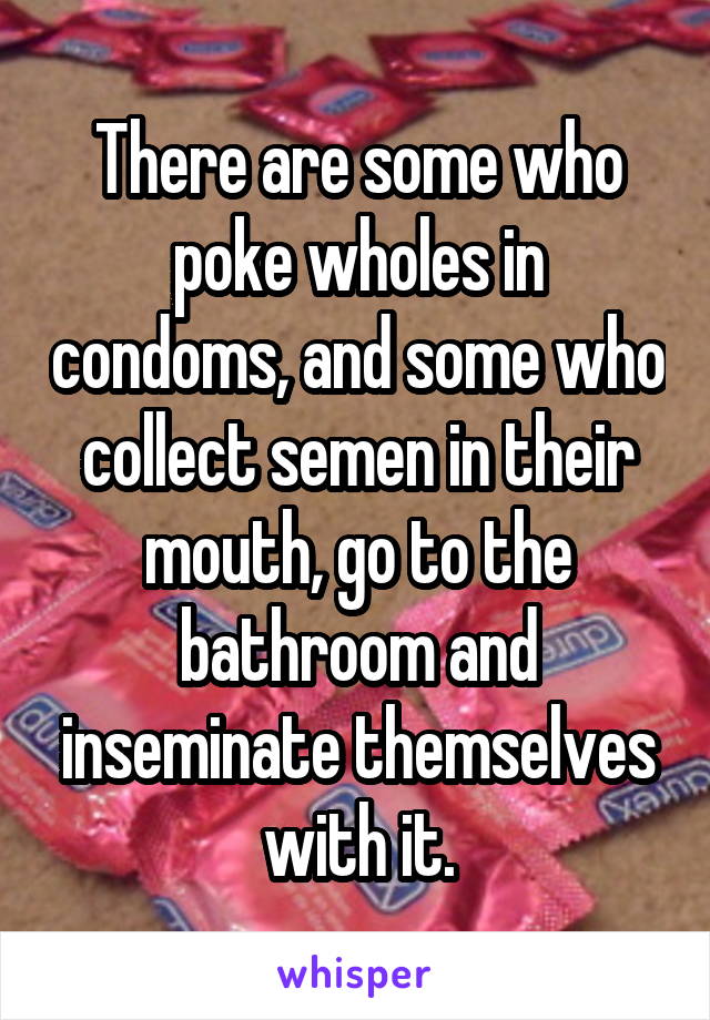 There are some who poke wholes in condoms, and some who collect semen in their mouth, go to the bathroom and inseminate themselves with it.