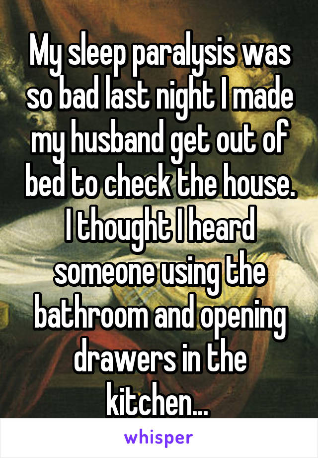 My sleep paralysis was so bad last night I made my husband get out of bed to check the house. I thought I heard someone using the bathroom and opening drawers in the kitchen... 