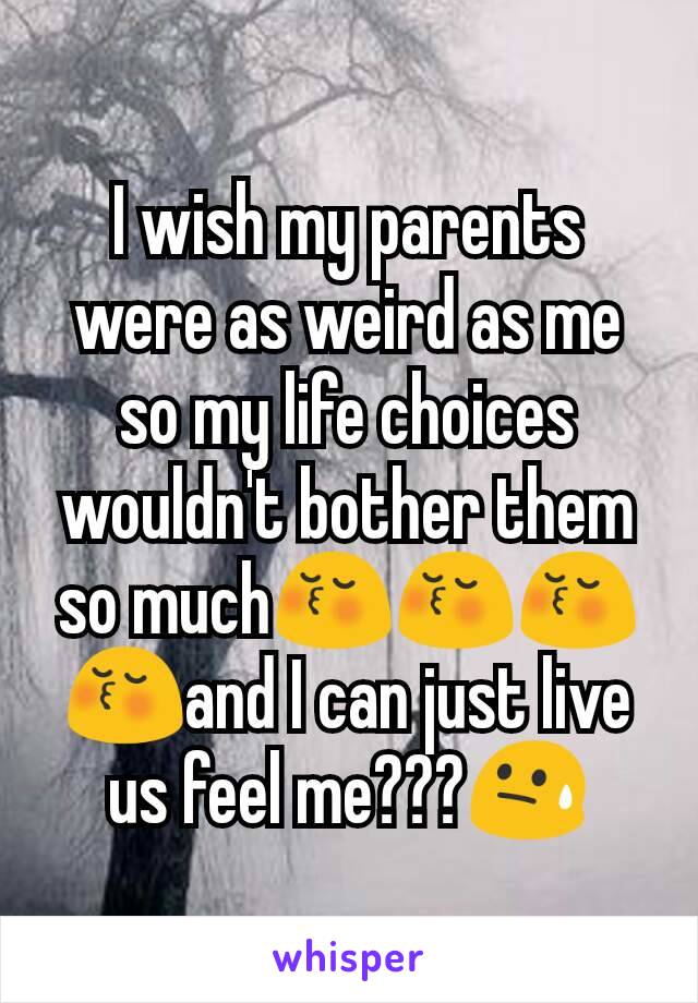 I wish my parents were as weird as me so my life choices wouldn't bother them so much😚😚😚😚and I can just live us feel me???😓