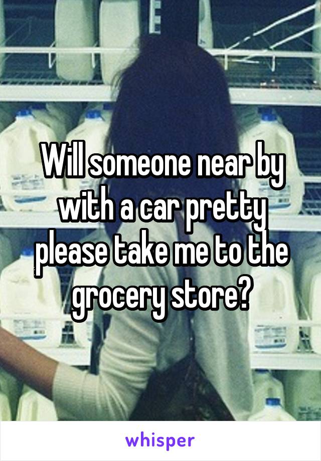 Will someone near by with a car pretty please take me to the grocery store?