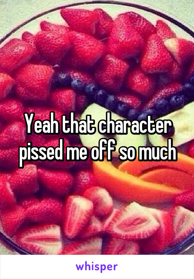 Yeah that character pissed me off so much