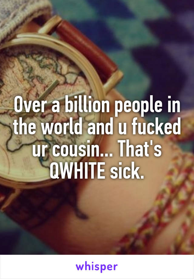 Over a billion people in the world and u fucked ur cousin... That's QWHITE sick.