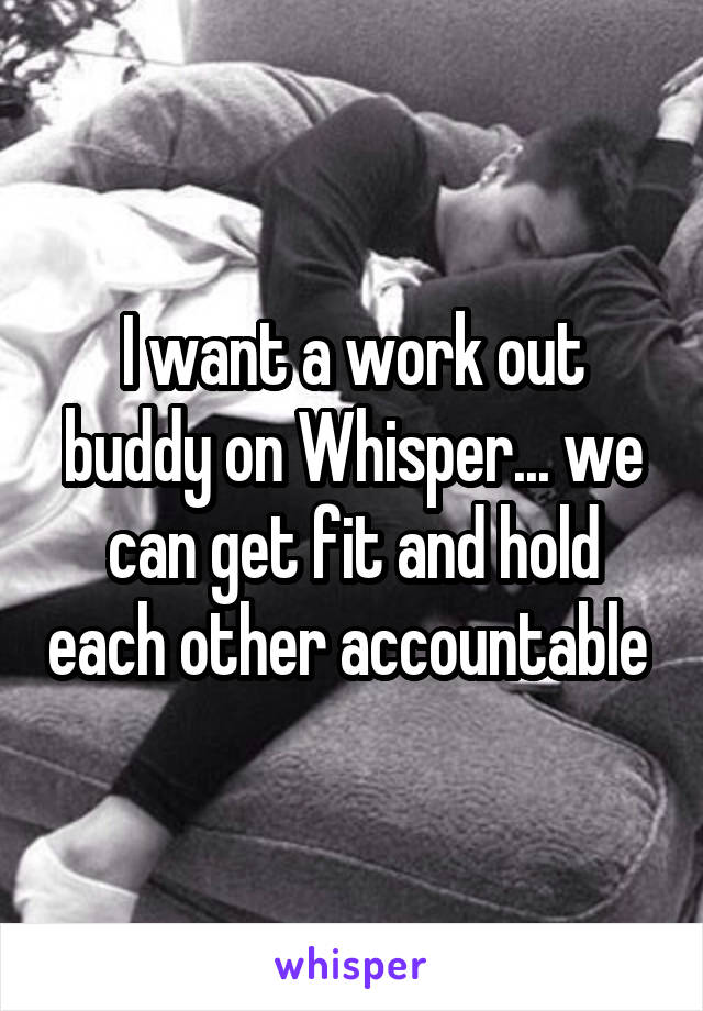 I want a work out buddy on Whisper... we can get fit and hold each other accountable 