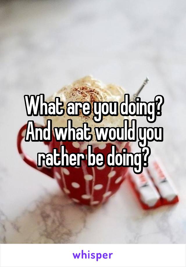 What are you doing? And what would you rather be doing?