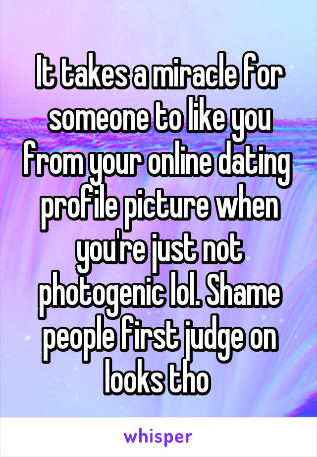 It takes a miracle for someone to like you from your online dating  profile picture when you're just not photogenic lol. Shame people first judge on looks tho 