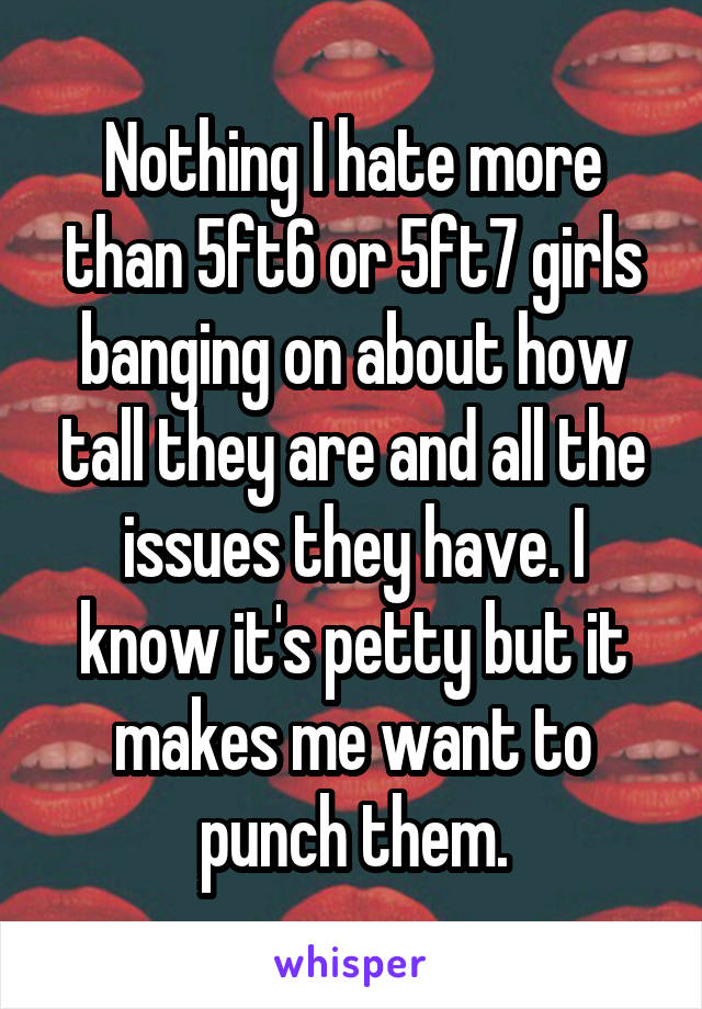 Nothing I hate more than 5ft6 or 5ft7 girls banging on about how tall they are and all the issues they have. I know it's petty but it makes me want to punch them.