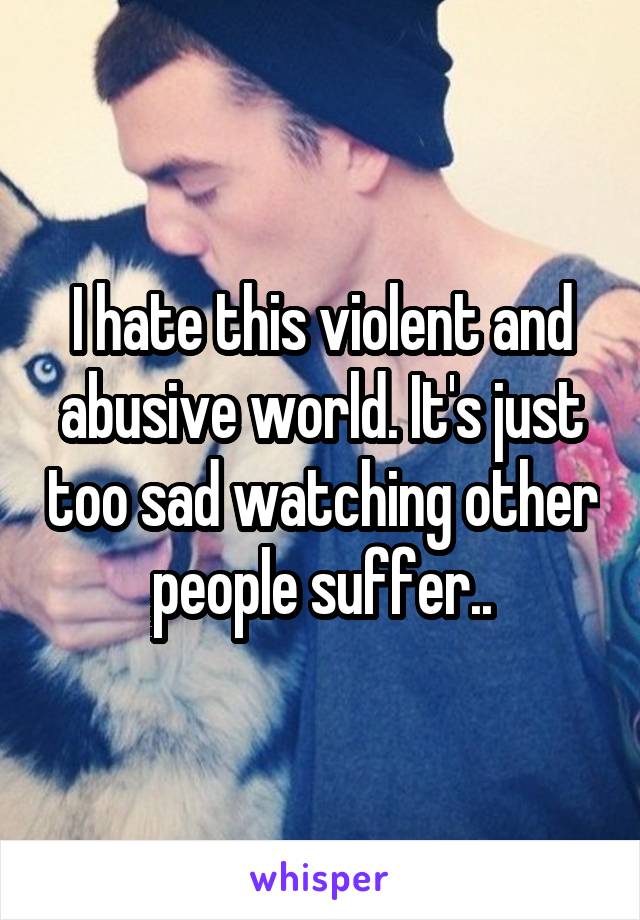 I hate this violent and abusive world. It's just too sad watching other people suffer..