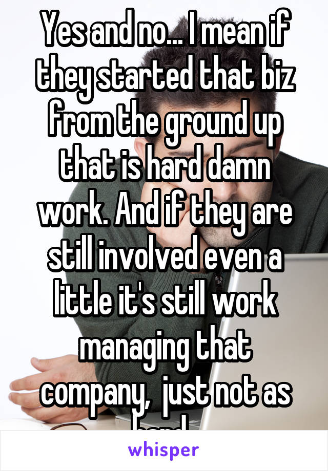 Yes and no... I mean if they started that biz from the ground up that is hard damn work. And if they are still involved even a little it's still work managing that company,  just not as hard. 