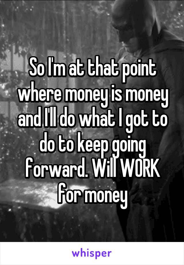 So I'm at that point where money is money and I'll do what I got to do to keep going forward. Will WORK for money