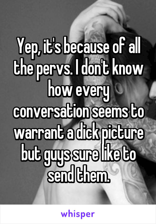 Yep, it's because of all the pervs. I don't know how every conversation seems to warrant a dick picture but guys sure like to send them.