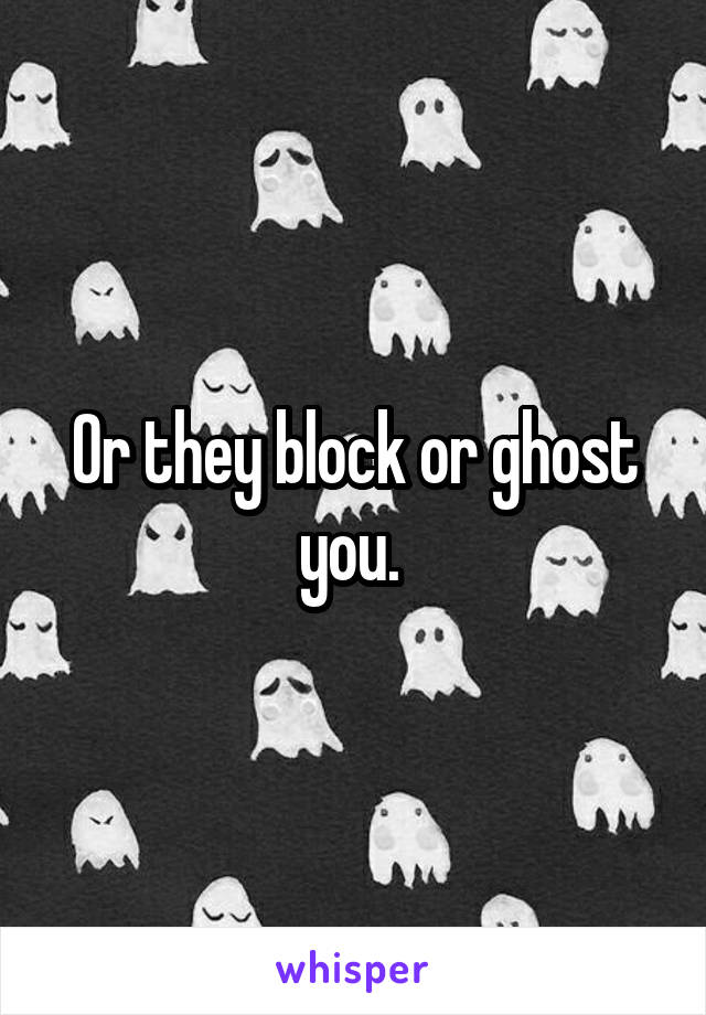 Or they block or ghost you. 