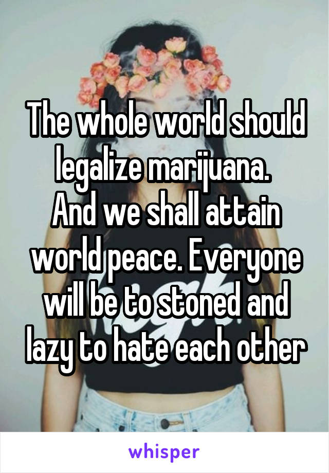 The whole world should legalize marijuana. 
And we shall attain world peace. Everyone will be to stoned and lazy to hate each other