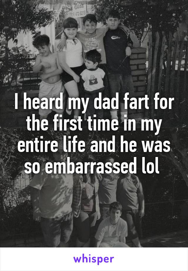 I heard my dad fart for the first time in my entire life and he was so embarrassed lol 